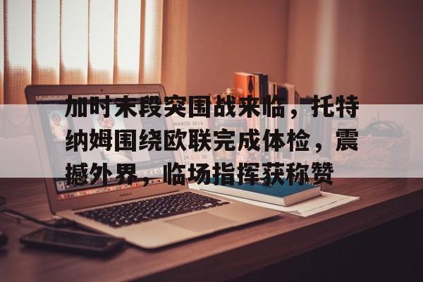 米兰app官方下载加时末段突围战来临，托特纳姆围绕欧联完成体检，震撼外界，临场指挥获称赞的简单介绍